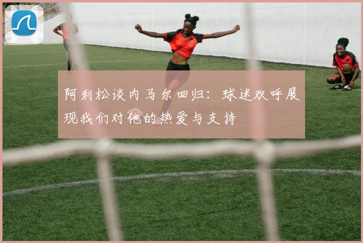 阿利松谈内马尔回归：球迷欢呼展现我们对他的热爱与支持