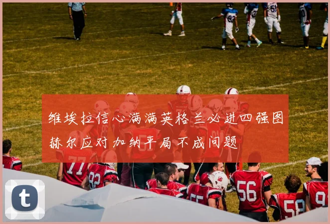 维埃拉信心满满英格兰必进四强图赫尔应对加纳平局不成问题