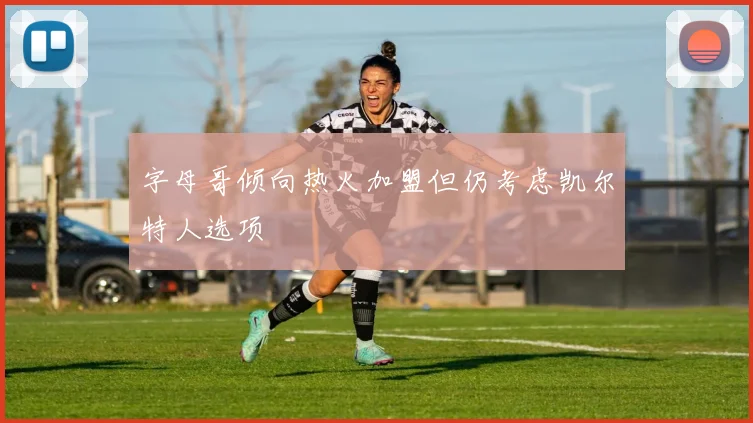 字母哥倾向热火加盟但仍考虑凯尔特人选项
