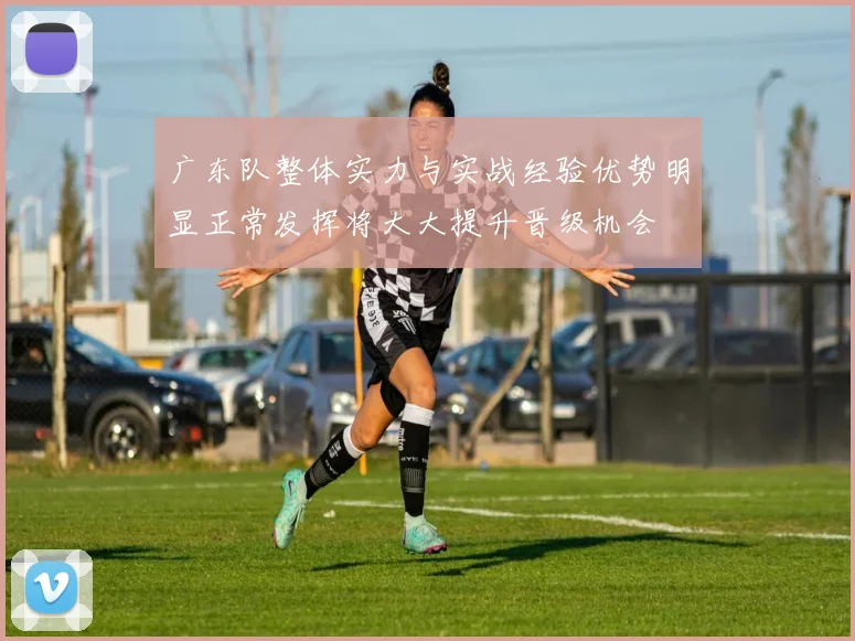 广东队整体实力与实战经验优势明显正常发挥将大大提升晋级机会