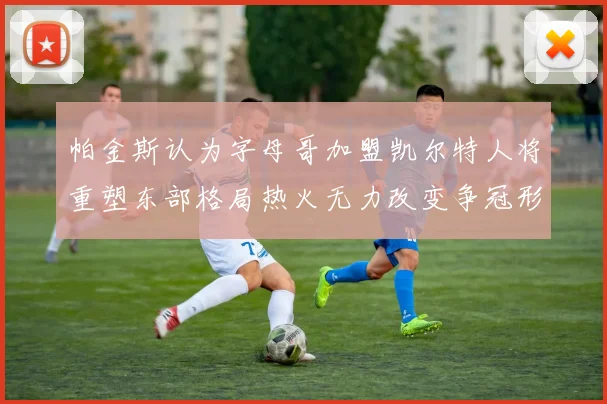 帕金斯认为字母哥加盟凯尔特人将重塑东部格局热火无力改变争冠形势