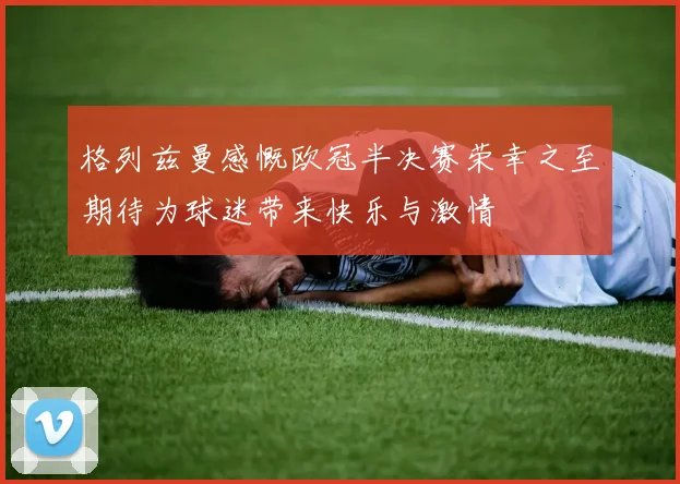 格列兹曼感慨欧冠半决赛荣幸之至期待为球迷带来快乐与激情