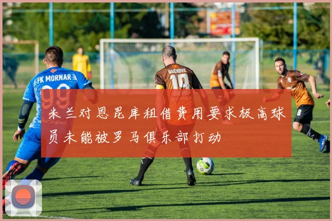米兰对恩昆库租借费用要求极高球员未能被罗马俱乐部打动
