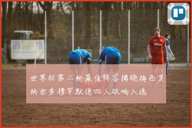 世界杯第二轮最佳阵容揭晓梅西罗纳尔多穆罕默德四人双响入选