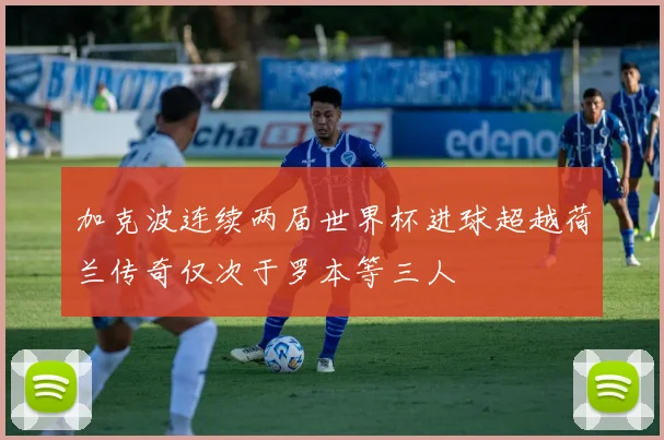 加克波连续两届世界杯进球超越荷兰传奇仅次于罗本等三人