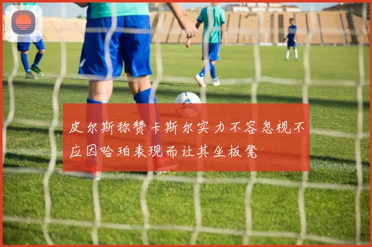 皮尔斯称赞卡斯尔实力不容忽视不应因哈珀表现而让其坐板凳