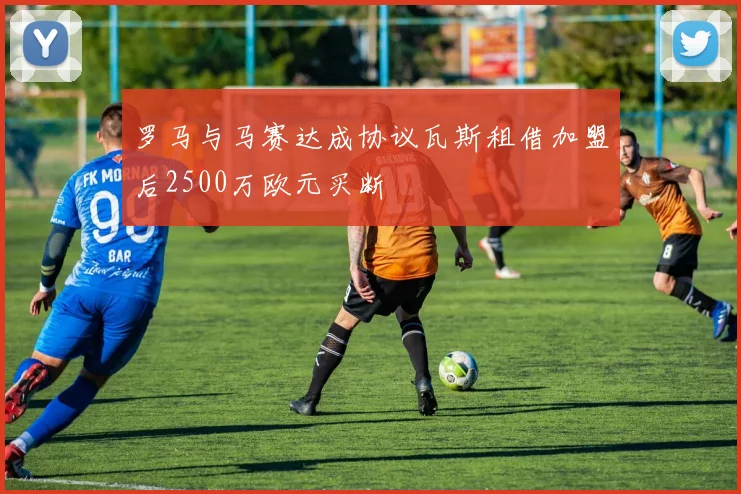 罗马与马赛达成协议瓦斯租借加盟后2500万欧元买断