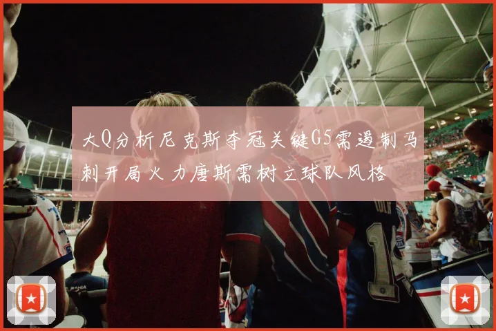 大Q分析尼克斯夺冠关键G5需遏制马刺开局火力唐斯需树立球队风格
