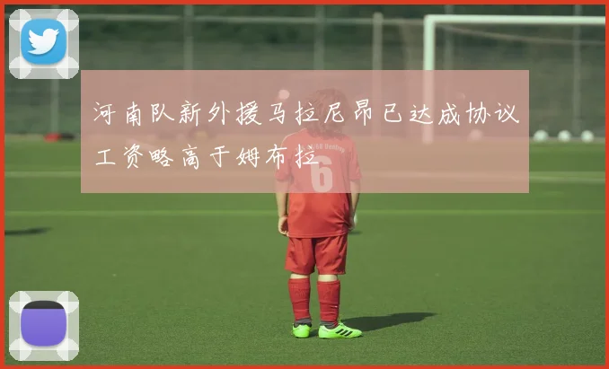 河南队新外援马拉尼昂已达成协议工资略高于姆布拉