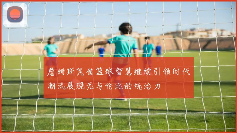 詹姆斯凭借篮球智慧继续引领时代潮流展现无与伦比的统治力