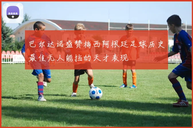 巴尔达诺盛赞梅西阿根廷足球历史最佳无人能挡的天才表现