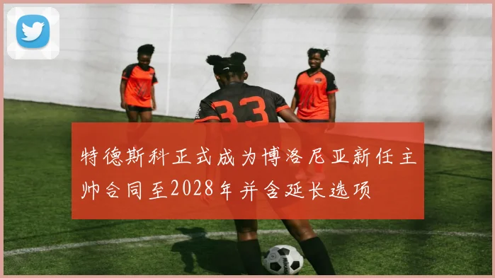 特德斯科正式成为博洛尼亚新任主帅合同至2028年并含延长选项
