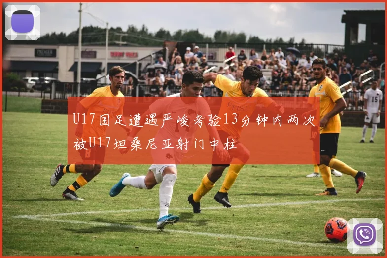 U17国足遭遇严峻考验13分钟内两次被U17坦桑尼亚射门中柱