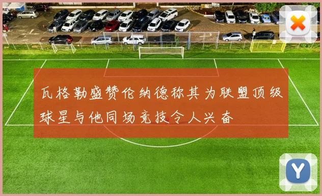 瓦格勒盛赞伦纳德称其为联盟顶级球星与他同场竞技令人兴奋