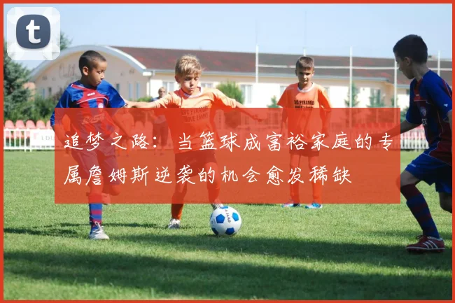 追梦之路：当篮球成富裕家庭的专属詹姆斯逆袭的机会愈发稀缺