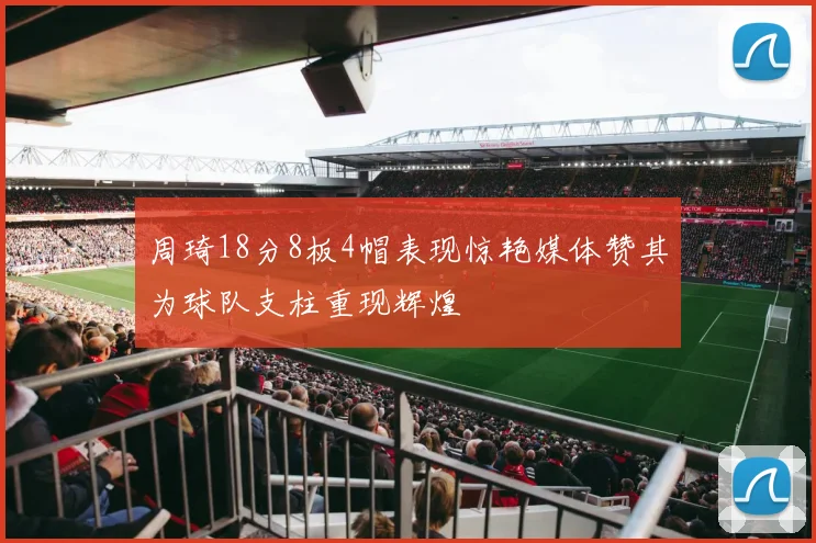 周琦18分8板4帽表现惊艳媒体赞其为球队支柱重现辉煌