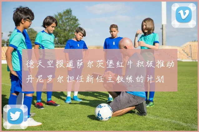 德天空报道萨尔茨堡红牛积极推动丹尼罗尔担任新任主教练的计划