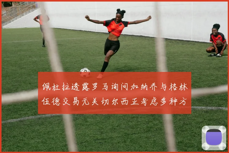 佩杜拉透露罗马询问加纳乔与格林伍德交易无关切尔西正考虑多种方案