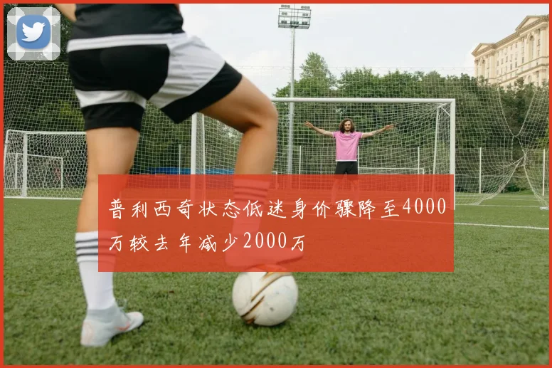 普利西奇状态低迷身价骤降至4000万较去年减少2000万