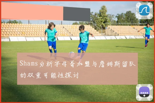 Shams分析字母哥加盟与詹姆斯留队的双重可能性探讨